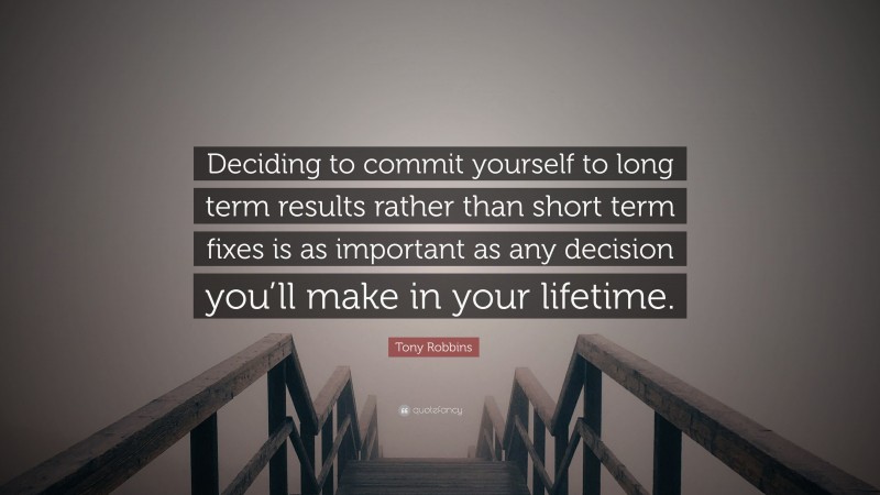 Tony Robbins Quote: “Deciding to commit yourself to long term results rather than short term fixes is as important as any decision you’ll make in your lifetime.”