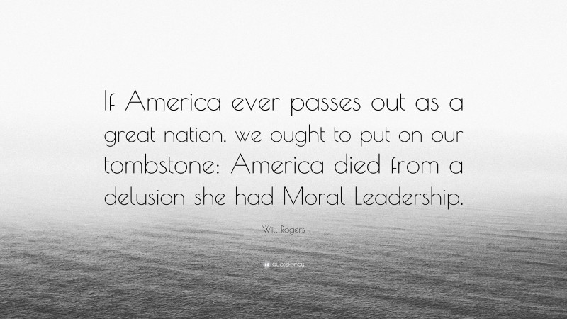 Will Rogers Quote: “If America ever passes out as a great nation, we ought to put on our tombstone: America died from a delusion she had Moral Leadership.”