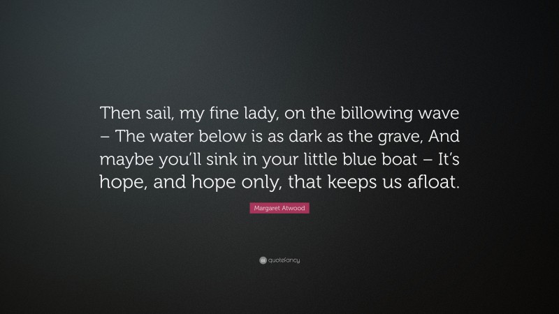 Margaret Atwood Quote: “Then sail, my fine lady, on the billowing wave – The water below is as dark as the grave, And maybe you’ll sink in your little blue boat – It’s hope, and hope only, that keeps us afloat.”