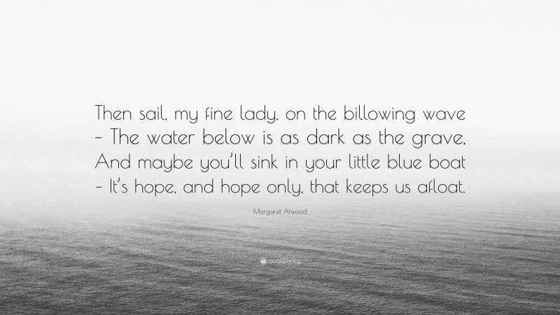 Margaret Atwood Quote: “Then sail, my fine lady, on the billowing wave – The water below is as dark as the grave, And maybe you’ll sink in your little blue boat – It’s hope, and hope only, that keeps us afloat.”