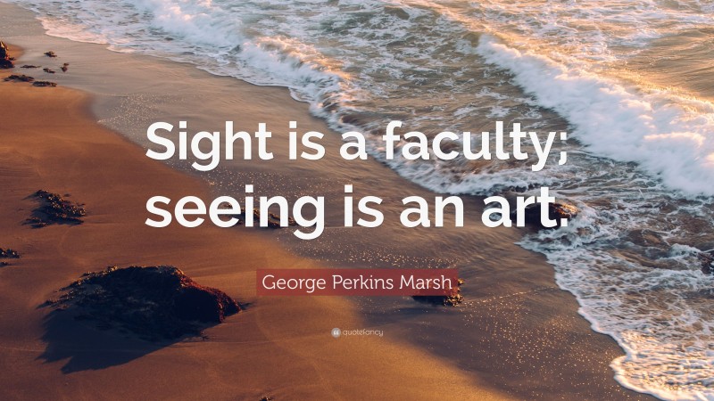 George Perkins Marsh Quote: “Sight is a faculty; seeing is an art.”