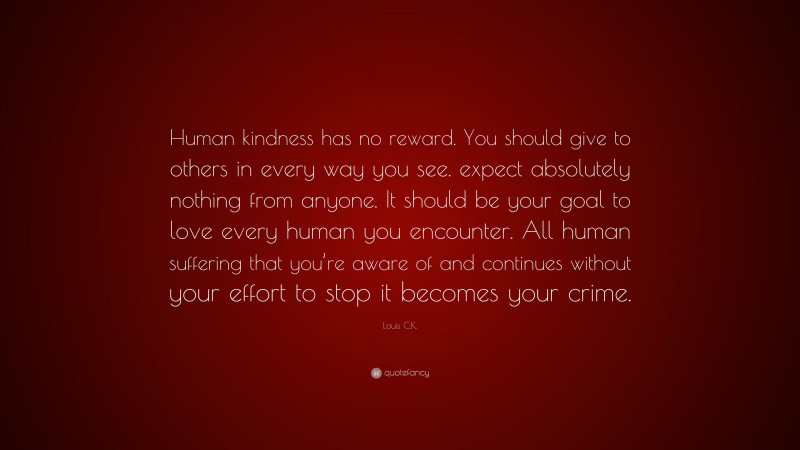 Louis C.K. Quote: “Human kindness has no reward. You should give to others in every way you see. expect absolutely nothing from anyone. It should be your goal to love every human you encounter. All human suffering that you’re aware of and continues without your effort to stop it becomes your crime.”