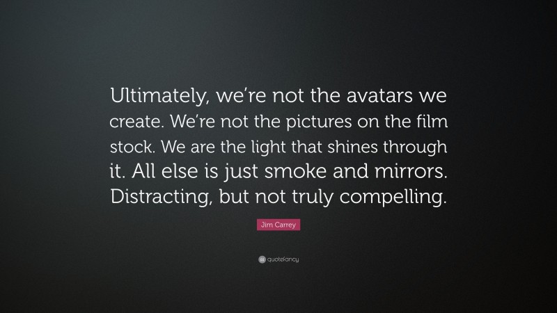 Jim Carrey Quote: “Ultimately, we’re not the avatars we create. We’re not the pictures on the film stock. We are the light that shines through it. All else is just smoke and mirrors. Distracting, but not truly compelling.”