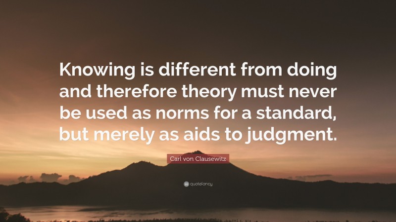 Carl von Clausewitz Quote: “Knowing is different from doing and therefore theory must never be used as norms for a standard, but merely as aids to judgment.”