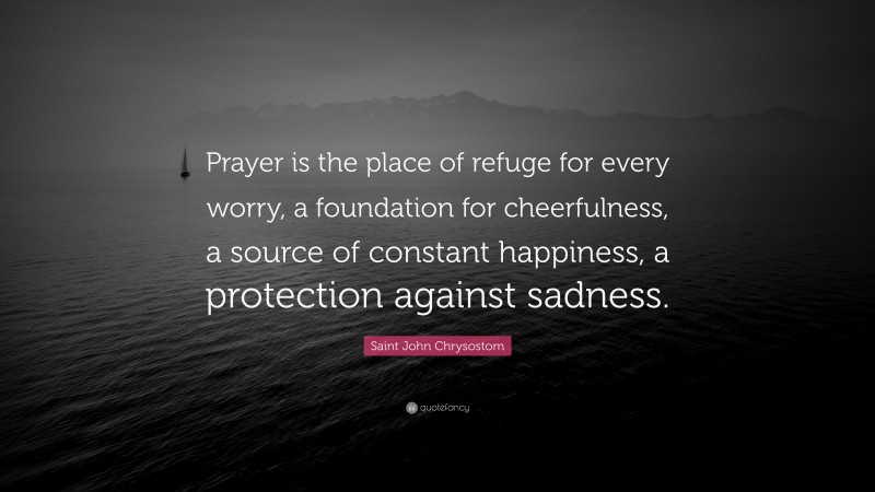 Saint John Chrysostom Quote: “Prayer is the place of refuge for every worry, a foundation for cheerfulness, a source of constant happiness, a protection against sadness.”