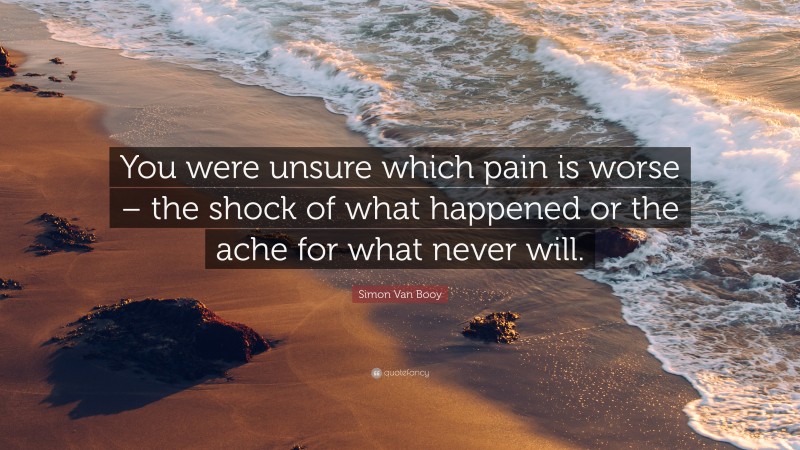 Simon Van Booy Quote: “You were unsure which pain is worse – the shock of what happened or the ache for what never will.”