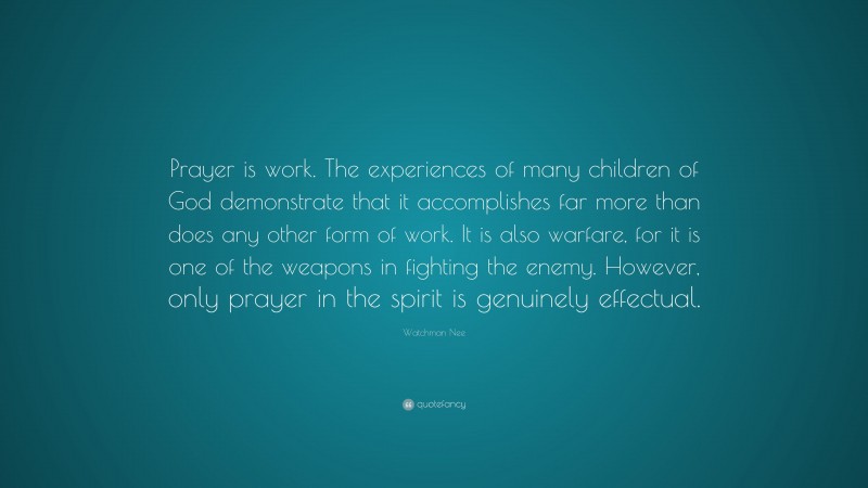 Watchman Nee Quote: “Prayer is work. The experiences of many children of God demonstrate that it accomplishes far more than does any other form of work. It is also warfare, for it is one of the weapons in fighting the enemy. However, only prayer in the spirit is genuinely effectual.”