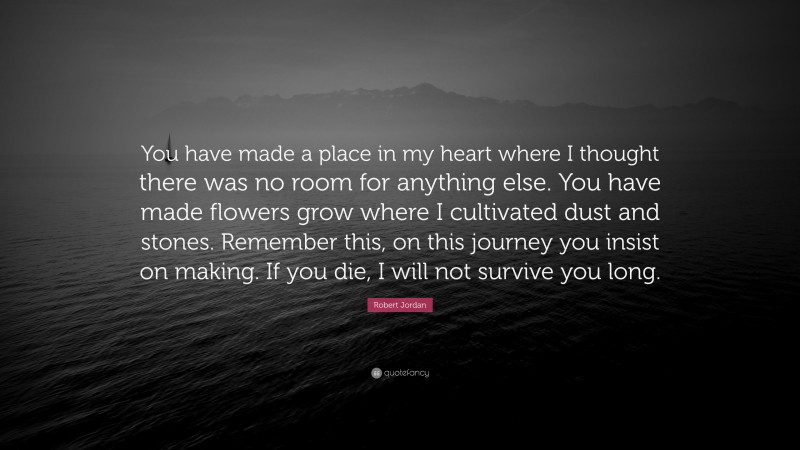 Robert Jordan Quote: “You have made a place in my heart where I thought there was no room for anything else. You have made flowers grow where I cultivated dust and stones. Remember this, on this journey you insist on making. If you die, I will not survive you long.”