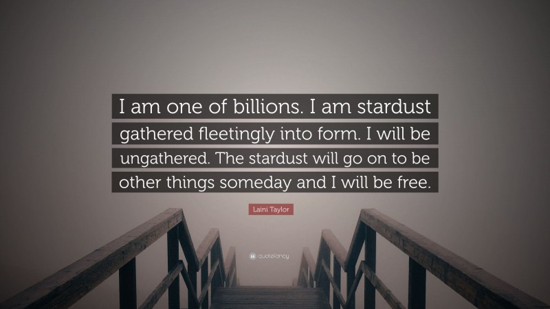 Laini Taylor Quote: “I am one of billions. I am stardust gathered fleetingly into form. I will be ungathered. The stardust will go on to be other things someday and I will be free.”