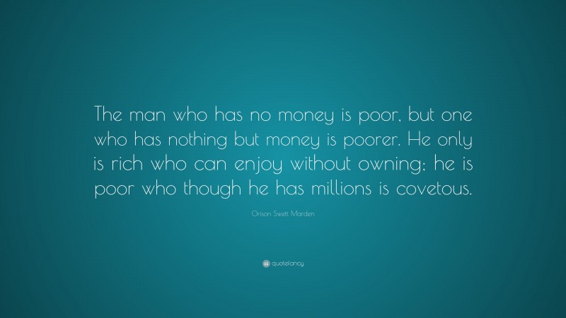 Orison Swett Marden Quote: “The man who has no money is poor, but one who has nothing but money is poorer. He only is rich who can enjoy without owning; he is poor who though he has millions is covetous.”
