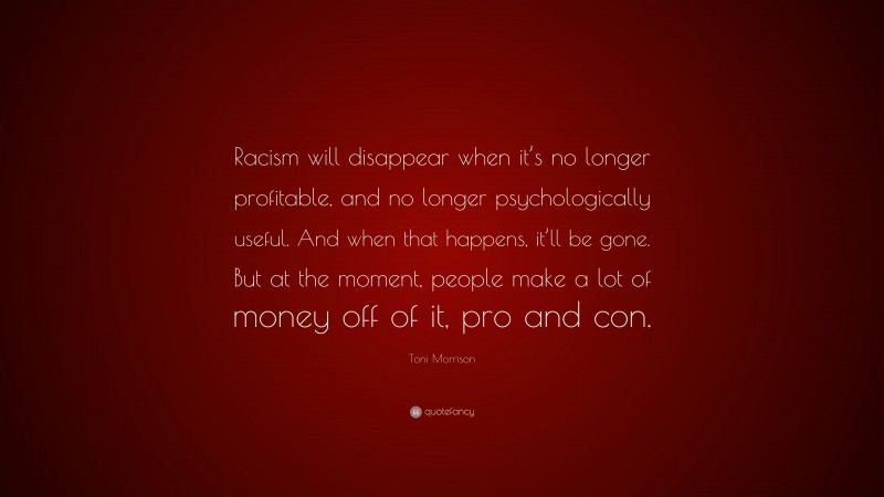 Toni Morrison Quote: “Racism will disappear when it’s no longer profitable, and no longer psychologically useful. And when that happens, it’ll be gone. But at the moment, people make a lot of money off of it, pro and con.”