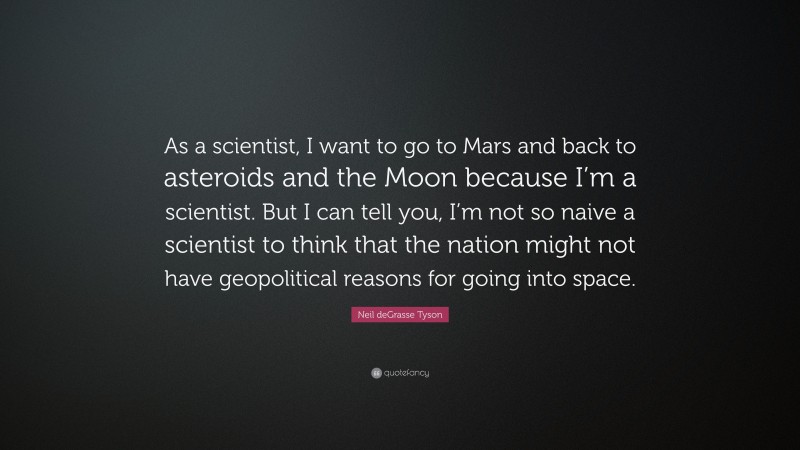 Neil deGrasse Tyson Quote: “As a scientist, I want to go to Mars and back to asteroids and the Moon because I’m a scientist. But I can tell you, I’m not so naive a scientist to think that the nation might not have geopolitical reasons for going into space.”