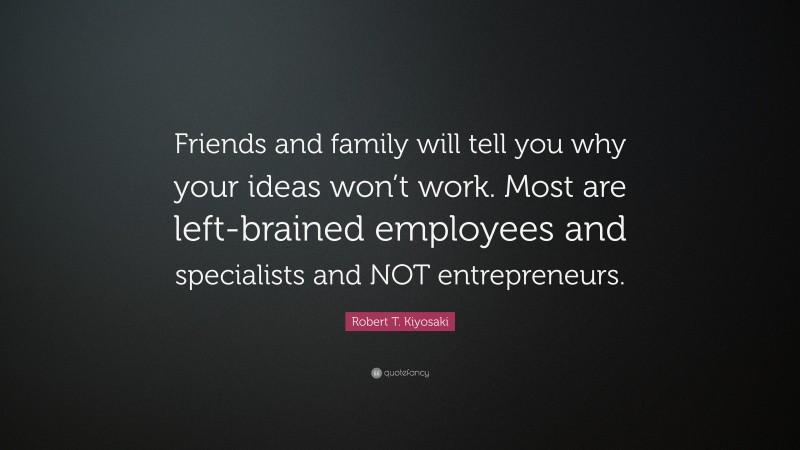Robert T. Kiyosaki Quote: “Friends and family will tell you why your ideas won’t work. Most are left-brained employees and specialists and NOT entrepreneurs.”
