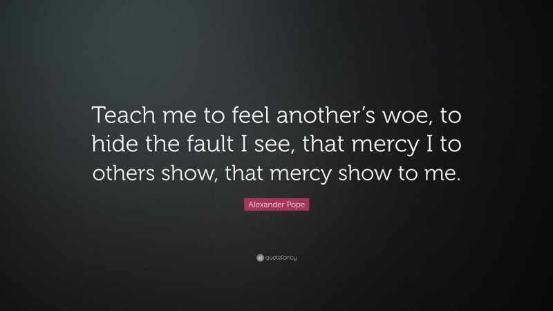 Alexander Pope Quote: “Teach me to feel another’s woe, to hide the fault I see, that mercy I to others show, that mercy show to me.”