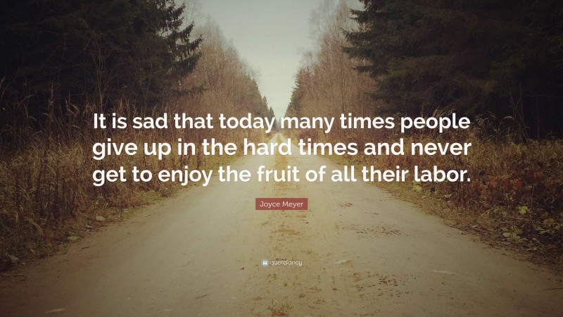 Joyce Meyer Quote: “It is sad that today many times people give up in the hard times and never get to enjoy the fruit of all their labor.”