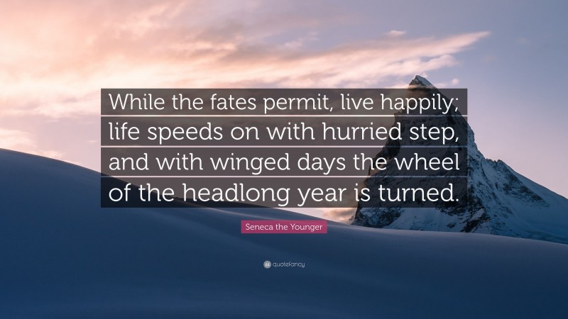 Seneca the Younger Quote: “While the fates permit, live happily; life speeds on with hurried step, and with winged days the wheel of the headlong year is turned.”