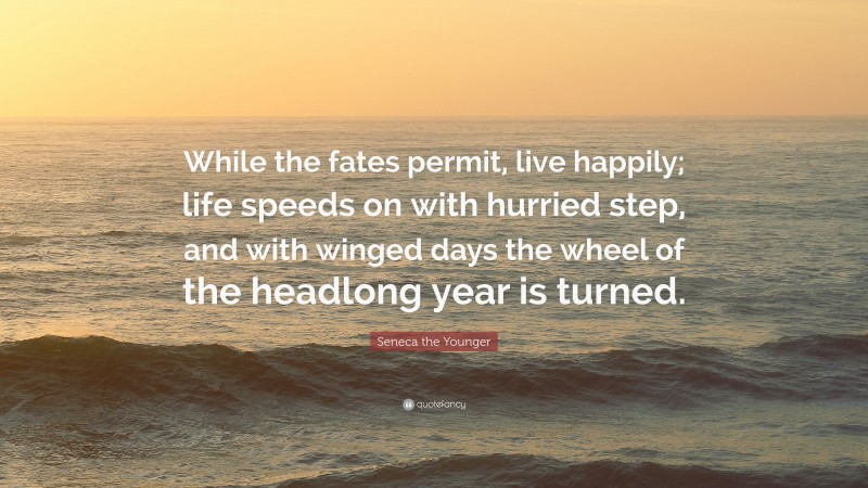 Seneca the Younger Quote: “While the fates permit, live happily; life speeds on with hurried step, and with winged days the wheel of the headlong year is turned.”