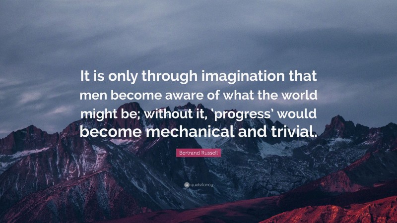 Bertrand Russell Quote: “It is only through imagination that men become aware of what the world might be; without it, ‘progress’ would become mechanical and trivial.”