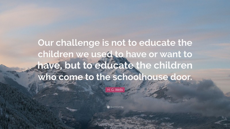 H. G. Wells Quote: “Our challenge is not to educate the children we used to have or want to have, but to educate the children who come to the schoolhouse door.”