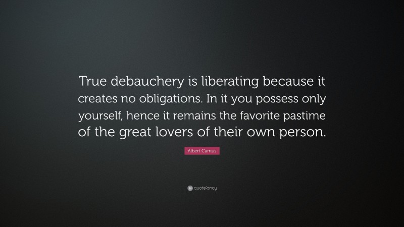 Albert Camus Quote: “True debauchery is liberating because it creates no obligations. In it you possess only yourself, hence it remains the favorite pastime of the great lovers of their own person.”