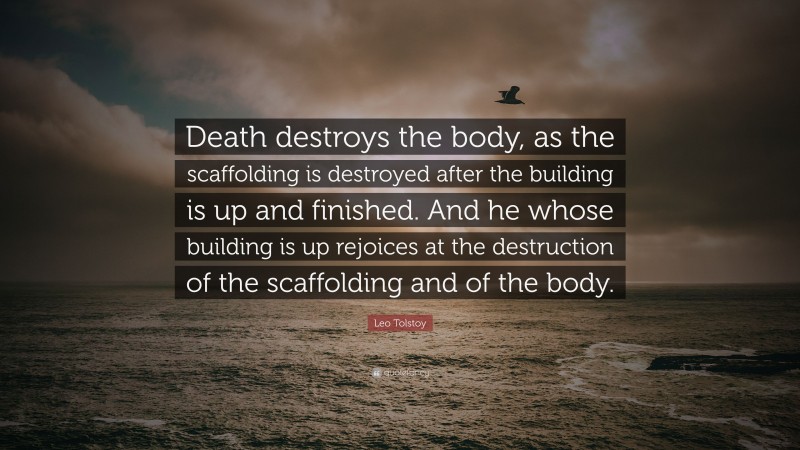 Leo Tolstoy Quote: “Death destroys the body, as the scaffolding is destroyed after the building is up and finished. And he whose building is up rejoices at the destruction of the scaffolding and of the body.”