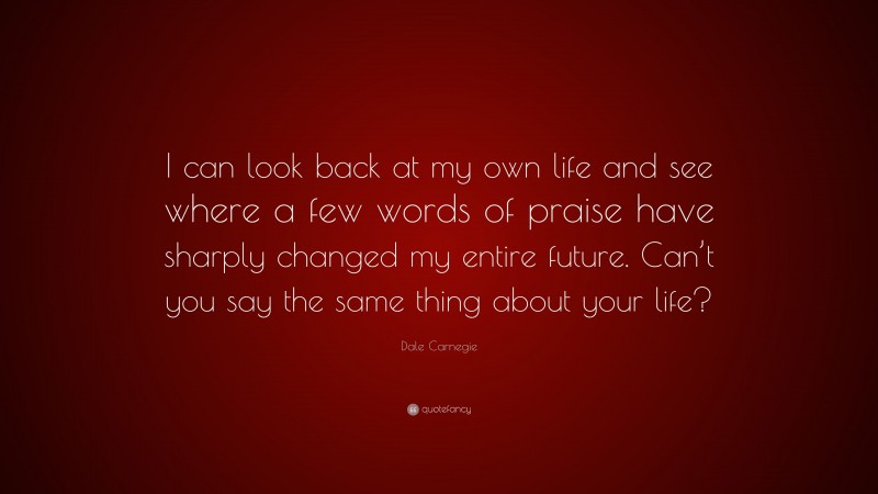 Dale Carnegie Quote: “I can look back at my own life and see where a few words of praise have sharply changed my entire future. Can’t you say the same thing about your life?”