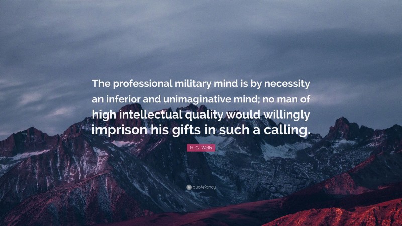 H. G. Wells Quote: “The professional military mind is by necessity an inferior and unimaginative mind; no man of high intellectual quality would willingly imprison his gifts in such a calling.”