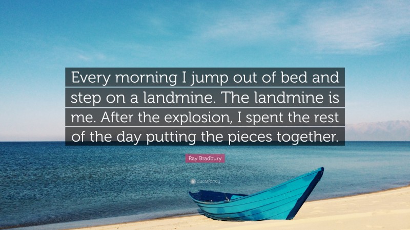 Ray Bradbury Quote: “Every morning I jump out of bed and step on a landmine. The landmine is me. After the explosion, I spent the rest of the day putting the pieces together.”