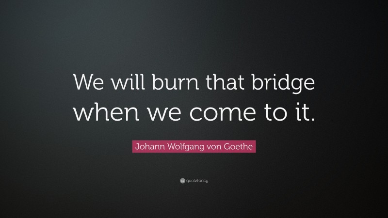 Johann Wolfgang von Goethe Quote: “We will burn that bridge when we come to it.”