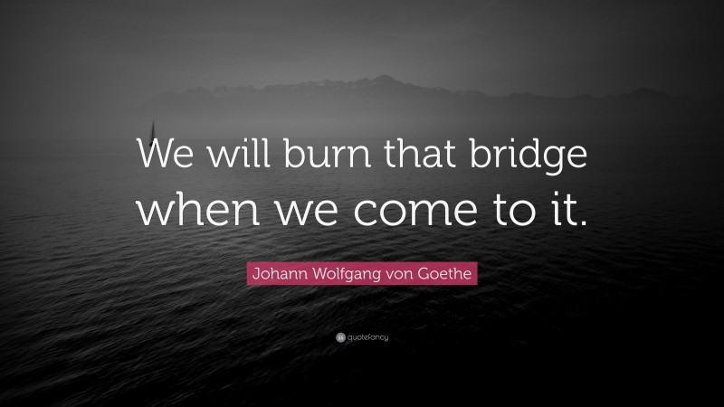 Johann Wolfgang von Goethe Quote: “We will burn that bridge when we come to it.”