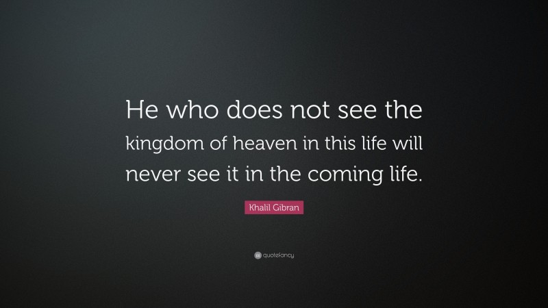 Khalil Gibran Quote: “He who does not see the kingdom of heaven in this life will never see it in the coming life.”