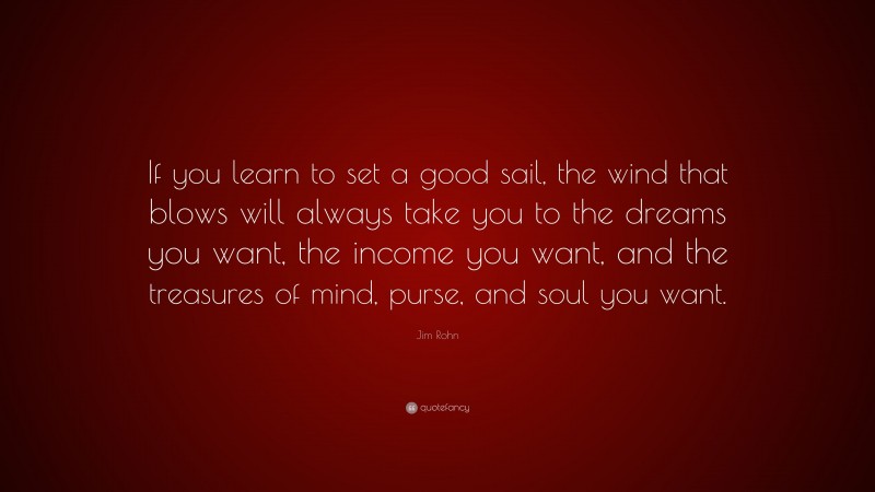 Jim Rohn Quote: “If you learn to set a good sail, the wind that blows will always take you to the dreams you want, the income you want, and the treasures of mind, purse, and soul you want.”