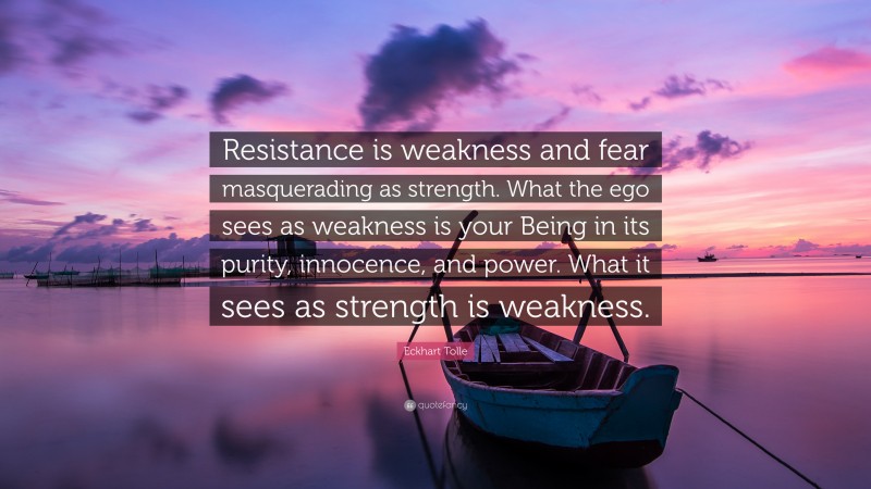Eckhart Tolle Quote: “Resistance is weakness and fear masquerading as strength. What the ego sees as weakness is your Being in its purity, innocence, and power. What it sees as strength is weakness.”
