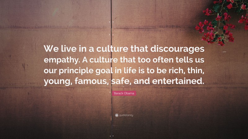 Barack Obama Quote: “We live in a culture that discourages empathy. A culture that too often tells us our principle goal in life is to be rich, thin, young, famous, safe, and entertained.”