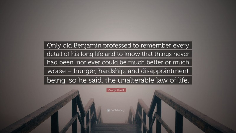 George Orwell Quote: “Only old Benjamin professed to remember every detail of his long life and to know that things never had been, nor ever could be much better or much worse – hunger, hardship, and disappointment being, so he said, the unalterable law of life.”