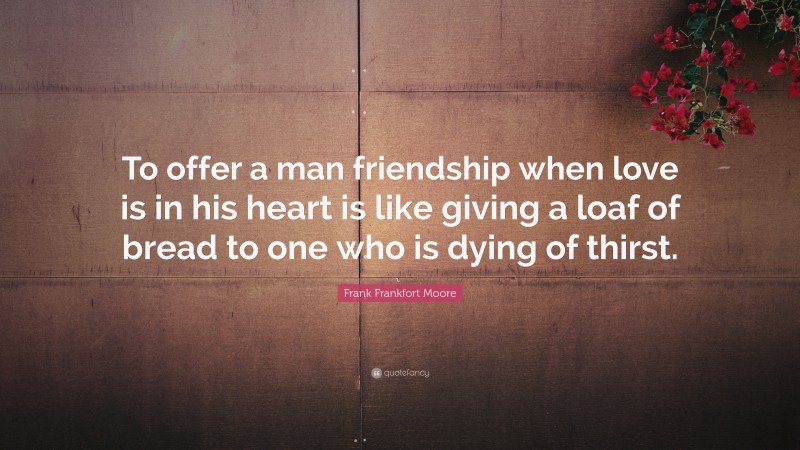 Frank Frankfort Moore Quote: “To offer a man friendship when love is in his heart is like giving a loaf of bread to one who is dying of thirst.”