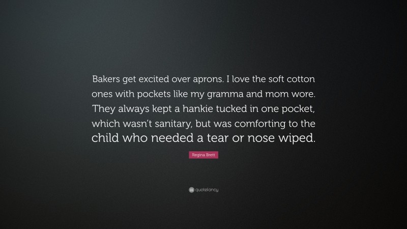Regina Brett Quote: “Bakers get excited over aprons. I love the soft cotton ones with pockets like my gramma and mom wore. They always kept a hankie tucked in one pocket, which wasn’t sanitary, but was comforting to the child who needed a tear or nose wiped.”