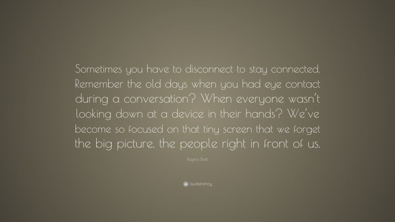 Regina Brett Quote: “Sometimes you have to disconnect to stay connected. Remember the old days when you had eye contact during a conversation? When everyone wasn’t looking down at a device in their hands? We’ve become so focused on that tiny screen that we forget the big picture, the people right in front of us.”