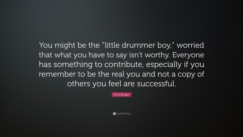 Chris Brogan Quote: “You might be the “little drummer boy,” worried that what you have to say isn’t worthy. Everyone has something to contribute, especially if you remember to be the real you and not a copy of others you feel are successful.”