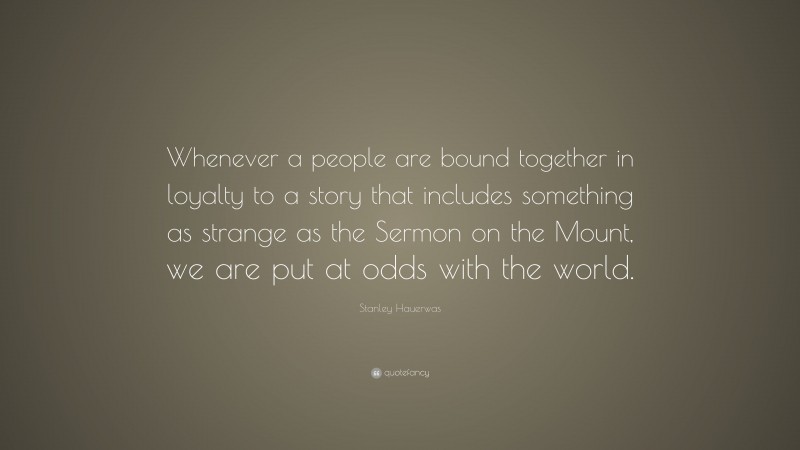 Stanley Hauerwas Quote: “Whenever a people are bound together in loyalty to a story that includes something as strange as the Sermon on the Mount, we are put at odds with the world.”