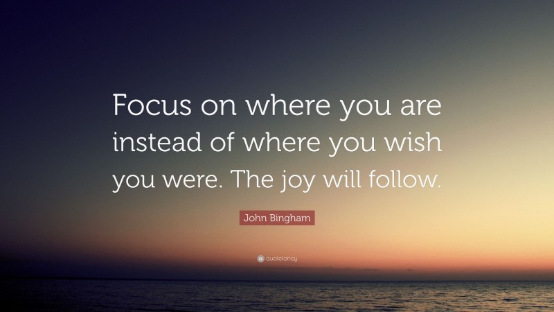 John Bingham Quote: “Focus on where you are instead of where you wish you were. The joy will follow.”
