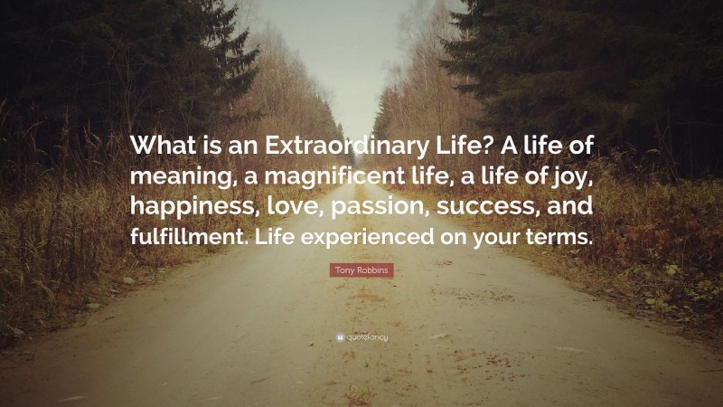 Tony Robbins Quote: “What is an Extraordinary Life? A life of meaning, a magnificent life, a life of joy, happiness, love, passion, success, and fulfillment. Life experienced on your terms.”