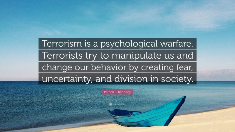 Patrick J. Kennedy Quote: “Terrorism is a psychological warfare. Terrorists try to manipulate us and change our behavior by creating fear, uncertainty, and division in society.”