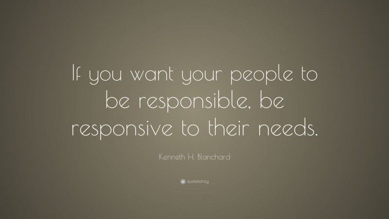 Kenneth H. Blanchard Quote: “If you want your people to be responsible, be responsive to their needs.”