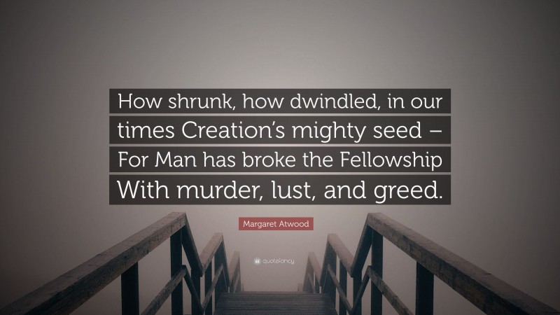 Margaret Atwood Quote: “How shrunk, how dwindled, in our times Creation’s mighty seed – For Man has broke the Fellowship With murder, lust, and greed.”