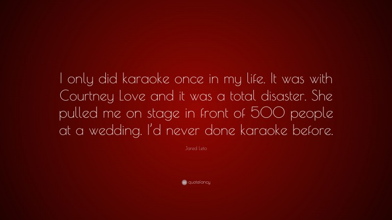 Jared Leto Quote: “I only did karaoke once in my life. It was with Courtney Love and it was a total disaster. She pulled me on stage in front of 500 people at a wedding. I’d never done karaoke before.”