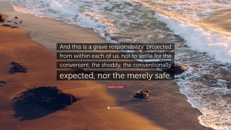Audre Lorde Quote: “And this is a grave responsibility, projected from within each of us, not to settle for the convenient, the shoddy, the conventionally expected, nor the merely safe.”