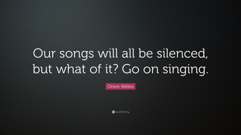 Orson Welles Quote: “Our songs will all be silenced, but what of it? Go on singing.”
