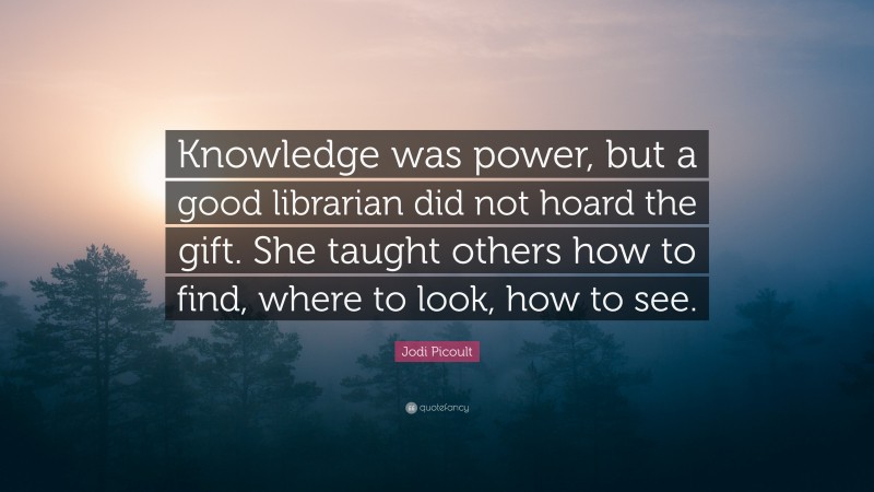 Jodi Picoult Quote: “Knowledge was power, but a good librarian did not hoard the gift. She taught others how to find, where to look, how to see.”