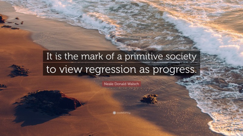 Neale Donald Walsch Quote: “It is the mark of a primitive society to view regression as progress.”